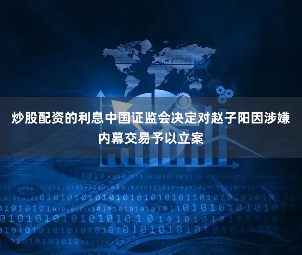 炒股配资的利息中国证监会决定对赵子阳因涉嫌内幕交易予以立案