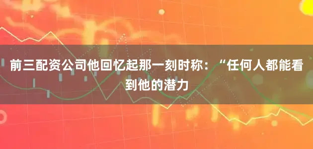 前三配资公司他回忆起那一刻时称：“任何人都能看到他的潜力