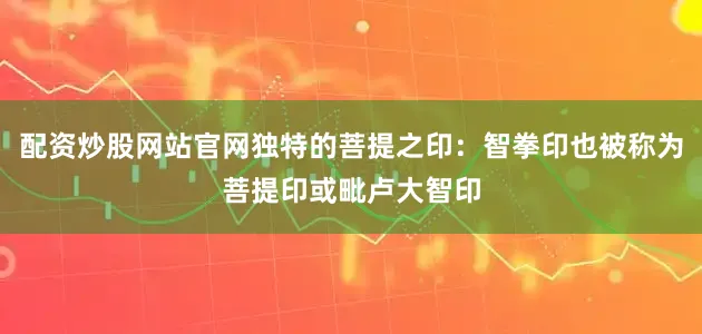 配资炒股网站官网独特的菩提之印：智拳印也被称为菩提印或毗卢大智印