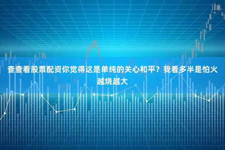 查查看股票配资你觉得这是单纯的关心和平？我看多半是怕火越烧越大