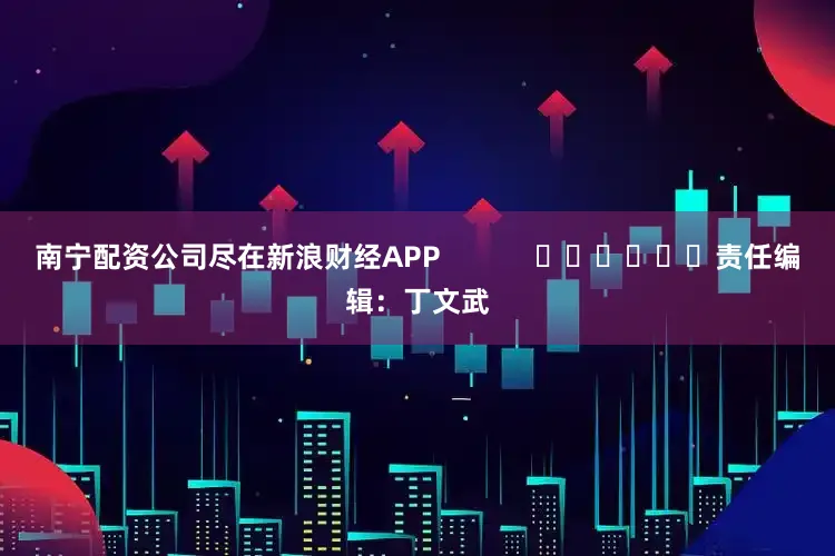 南宁配资公司尽在新浪财经APP            						责任编辑：丁文武