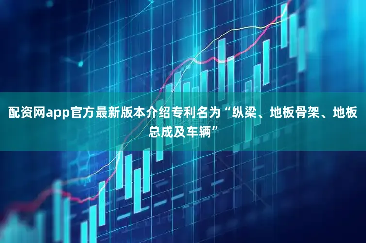 配资网app官方最新版本介绍专利名为“纵梁、地板骨架、地板总成及车辆”
