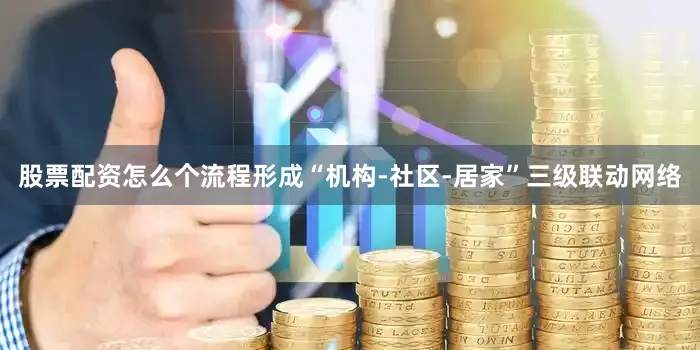 股票配资怎么个流程形成“机构-社区-居家”三级联动网络