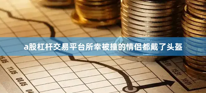 a股杠杆交易平台所幸被撞的情侣都戴了头盔