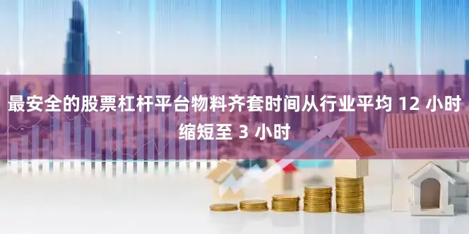 最安全的股票杠杆平台物料齐套时间从行业平均 12 小时缩短至 3 小时
