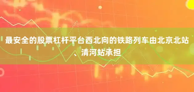 最安全的股票杠杆平台西北向的铁路列车由北京北站、清河站承担