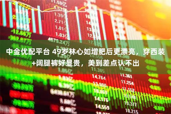 中金优配平台 49岁林心如增肥后更漂亮，穿西装+阔腿裤好显贵，美到差点认不出